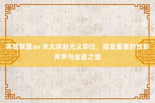 英雄联盟av 宋太宗赵光义即位，疑窦重重的烛影斧声与金匮之盟