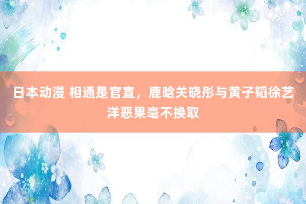 日本动漫 相通是官宣，鹿晗关晓彤与黄子韬徐艺洋恶果毫不换取