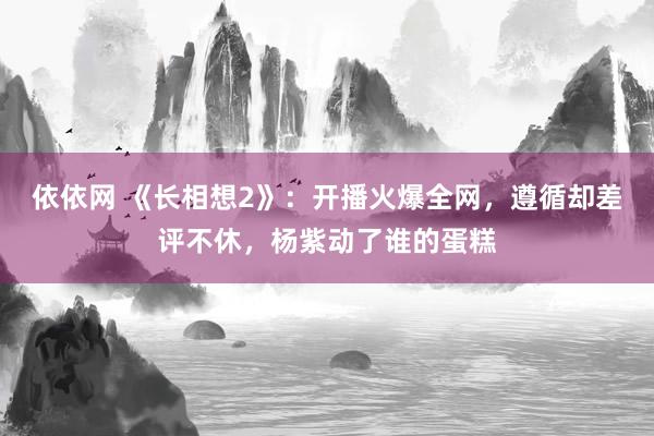 依依网 《长相想2》：开播火爆全网，遵循却差评不休，杨紫动了谁的蛋糕