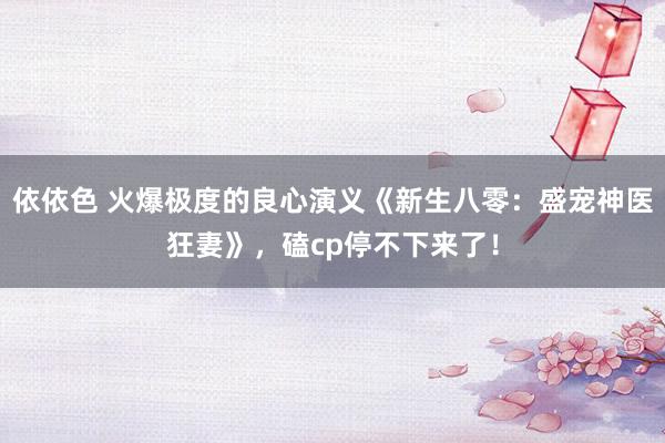 依依色 火爆极度的良心演义《新生八零：盛宠神医狂妻》，磕cp停不下来了！