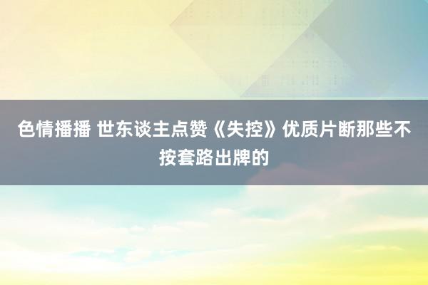 色情播播 世东谈主点赞《失控》优质片断那些不按套路出牌的