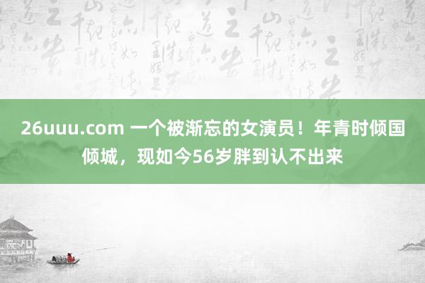 26uuu.com 一个被渐忘的女演员！年青时倾国倾城，现如今56岁胖到认不出来