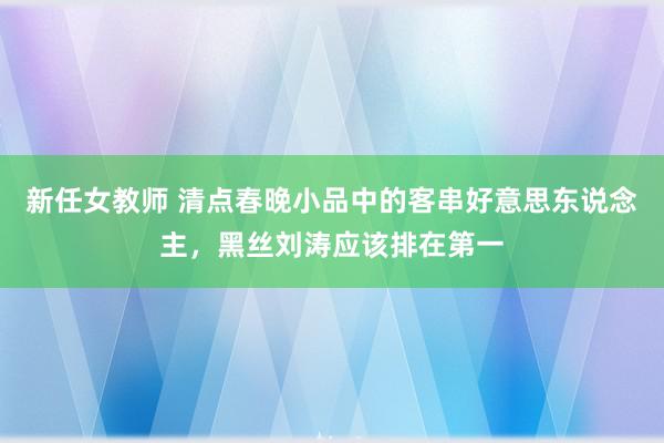 新任女教师 清点春晚小品中的客串好意思东说念主，黑丝刘涛应该排在第一