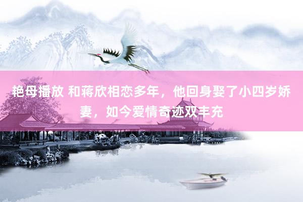 艳母播放 和蒋欣相恋多年，他回身娶了小四岁娇妻，如今爱情奇迹双丰充