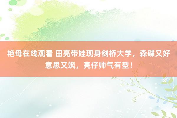 艳母在线观看 田亮带娃现身剑桥大学，森碟又好意思又飒，亮仔帅气有型！