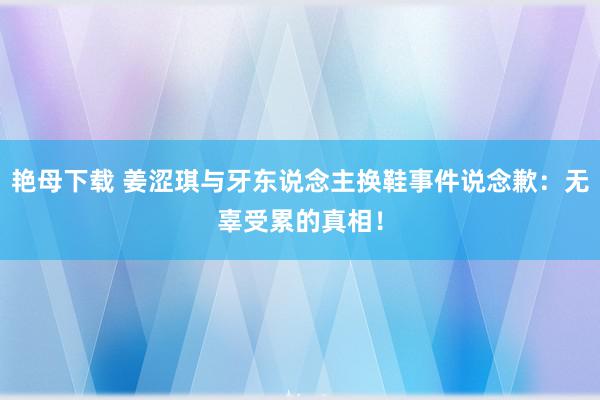 艳母下载 姜涩琪与牙东说念主换鞋事件说念歉：无辜受累的真相！