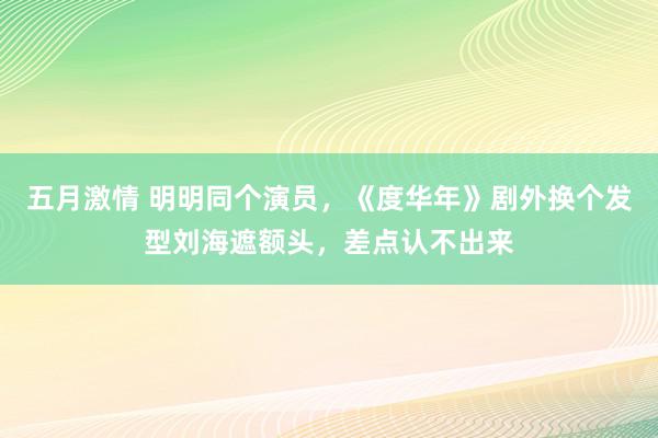 五月激情 明明同个演员，《度华年》剧外换个发型刘海遮额头，差点认不出来