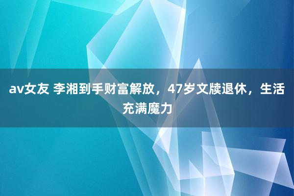 av女友 李湘到手财富解放，47岁文牍退休，生活充满魔力