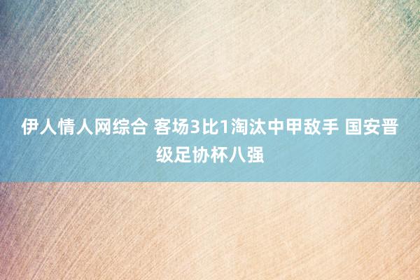 伊人情人网综合 客场3比1淘汰中甲敌手 国安晋级足协杯八强