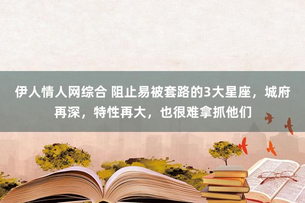 伊人情人网综合 阻止易被套路的3大星座，城府再深，特性再大，也很难拿抓他们