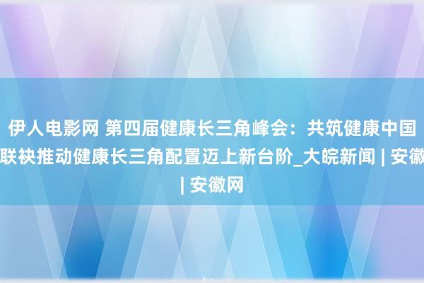 伊人电影网 第四届健康长三角峰会：共筑健康中国，联袂推动健康长三角配置迈上新台阶_大皖新闻 | 安徽网