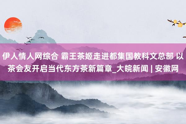 伊人情人网综合 霸王茶姬走进都集国教科文总部 以茶会友开启当代东方茶新篇章_大皖新闻 | 安徽网