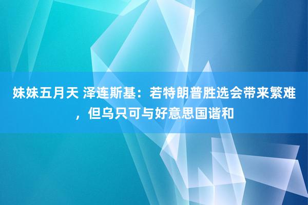 妹妹五月天 泽连斯基：若特朗普胜选会带来繁难，但乌只可与好意思国谐和