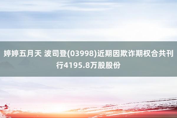 婷婷五月天 波司登(03998)近期因欺诈期权合共刊行4195.8万股股份