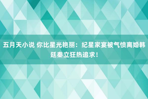 五月天小说 你比星光艳丽：纪星家宴被气愤离婚韩廷秦立狂热追求！