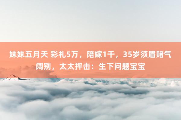 妹妹五月天 彩礼5万，陪嫁1千，35岁须眉赌气阔别，太太抨击：生下问题宝宝