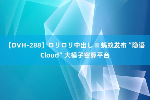 【DVH-288】ロリロリ中出し II 蚂蚁发布“隐语Cloud”大模子密算平台