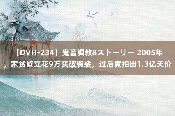 【DVH-234】鬼畜調教8ストーリー 2005年，家贫壁立花9万买破袈裟，过后竟拍出1.3亿天价