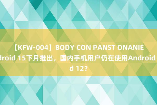 【KFW-004】BODY CON PANST ONANIE Android 15下月推出，国内手机用户仍在使用Android 12？