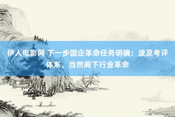 伊人电影网 下一步国企革命任务明确：波及考评体系、当然阁下行业革命