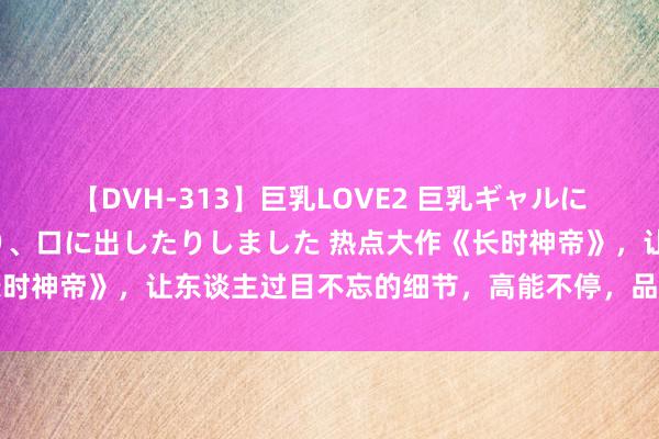 【DVH-313】巨乳LOVE2 巨乳ギャルにザーメンを中出ししたり、口に出したりしました 热点大作《长时神帝》，让东谈主过目不忘的细节，高能不停，品别样东谈主生