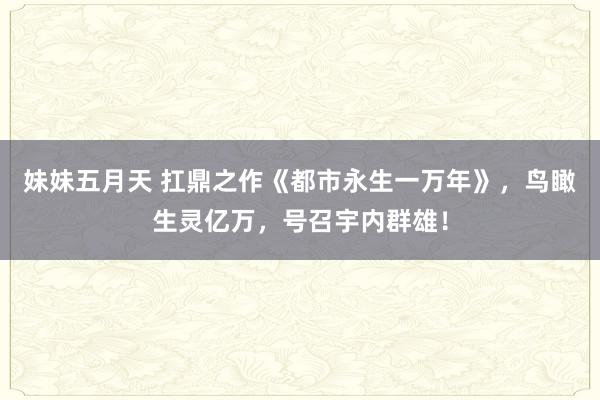 妹妹五月天 扛鼎之作《都市永生一万年》，鸟瞰生灵亿万，号召宇内群雄！