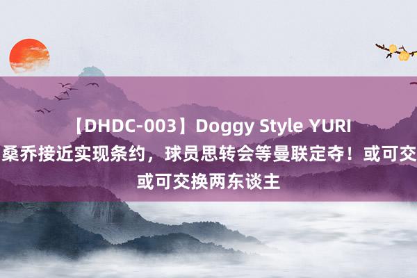 【DHDC-003】Doggy Style YURIA 曝巴黎与桑乔接近实现条约，球员思转会等曼联定夺！或可交换两东谈主