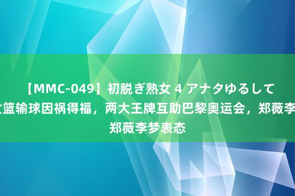 【MMC-049】初脱ぎ熟女 4 アナタゆるして 中国女篮输球因祸得福，两大王牌互助巴黎奥运会，郑薇李梦表态