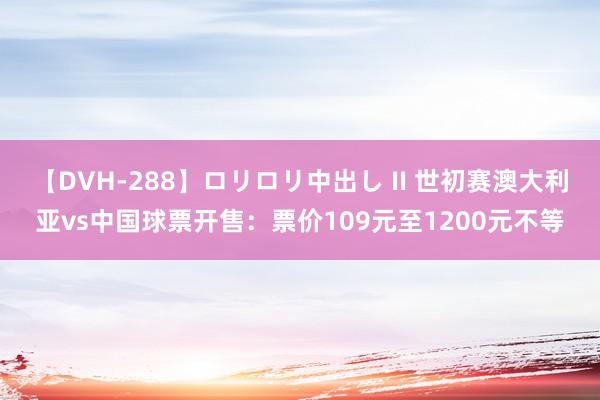 【DVH-288】ロリロリ中出し II 世初赛澳大利亚vs中国球票开售：票价109元至1200元不等