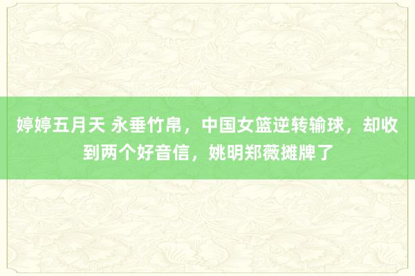 婷婷五月天 永垂竹帛，中国女篮逆转输球，却收到两个好音信，姚明郑薇摊牌了