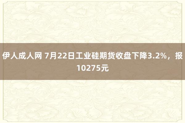 伊人成人网 7月22日工业硅期货收盘下降3.2%，报10275元