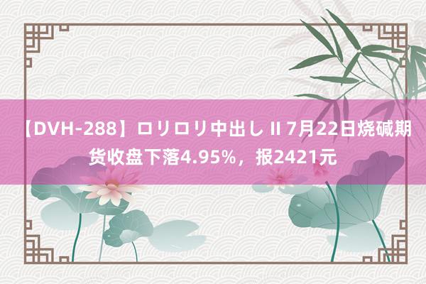 【DVH-288】ロリロリ中出し II 7月22日烧碱期货收盘下落4.95%，报2421元