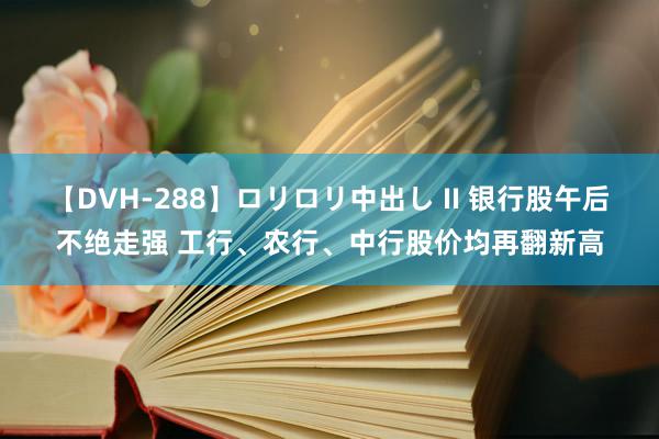 【DVH-288】ロリロリ中出し II 银行股午后不绝走强 工行、农行、中行股价均再翻新高