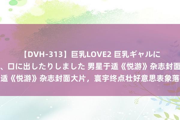 【DVH-313】巨乳LOVE2 巨乳ギャルにザーメンを中出ししたり、口に出したりしました 男星于适《悦游》杂志封面大片，寰宇终点壮好意思表象落拓奔驰