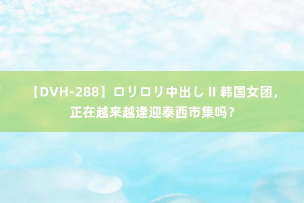 【DVH-288】ロリロリ中出し II 韩国女团，正在越来越逢迎泰西市集吗？