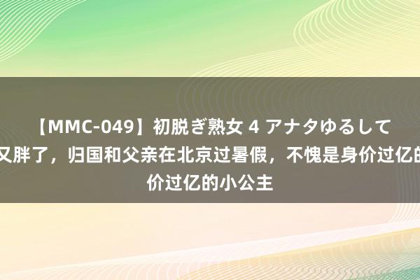 【MMC-049】初脱ぎ熟女 4 アナタゆるして 王诗龄又胖了，归国和父亲在北京过暑假，不愧是身价过亿的小公主