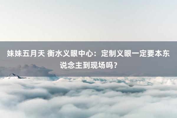 妹妹五月天 衡水义眼中心：定制义眼一定要本东说念主到现场吗？