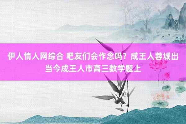 伊人情人网综合 吧友们会作念吗？成王人蓉城出当今成王人市高三数学题上