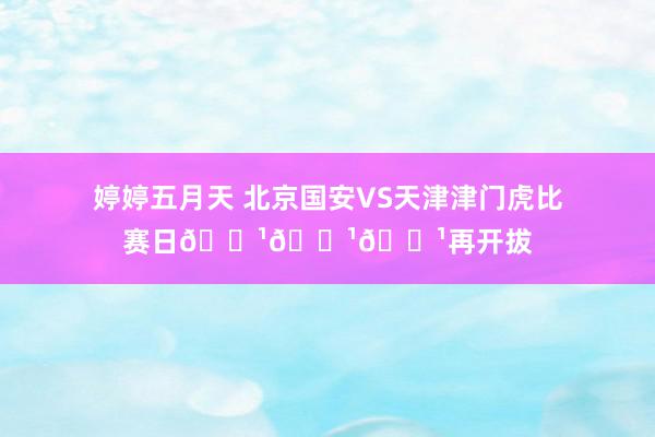 婷婷五月天 北京国安VS天津津门虎比赛日📹📹📹再开拔