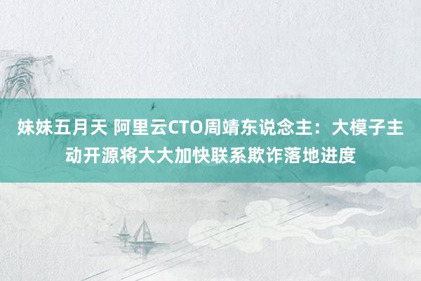 妹妹五月天 阿里云CTO周靖东说念主：大模子主动开源将大大加快联系欺诈落地进度