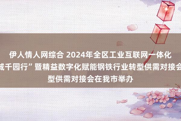 伊人情人网综合 2024年全区工业互联网一体化进园区“百城千园行”暨精益数字化赋能钢铁行业转型供需对接会在我市举办