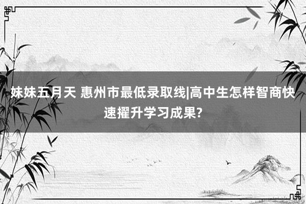 妹妹五月天 惠州市最低录取线|高中生怎样智商快速擢升学习成果?