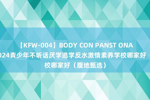 【KFW-004】BODY CON PANST ONANIE 永州2024青少年不听话厌学逃学反水激情素养学校哪家好（腹地甄选）