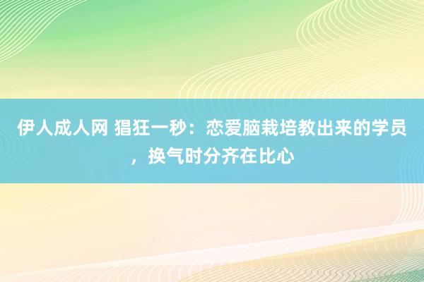 伊人成人网 猖狂一秒：恋爱脑栽培教出来的学员，换气时分齐在比心