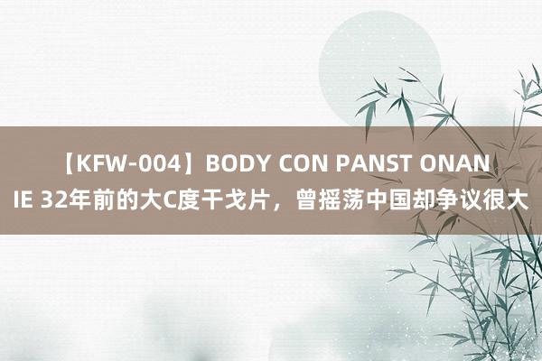 【KFW-004】BODY CON PANST ONANIE 32年前的大C度干戈片，曾摇荡中国却争议很大