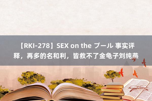 【RKI-278】SEX on the プール 事实评释，再多的名和利，皆救不了金龟子刘纯燕