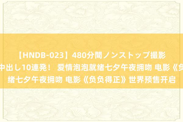 【HNDB-023】480分間ノンストップ撮影 ノーカット編集で本物中出し10連発！ 爱情泡泡就绪七夕午夜拥吻 电影《负负得正》世界预售开启