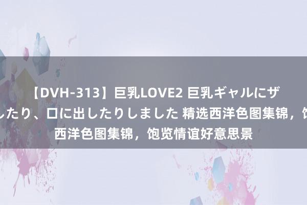 【DVH-313】巨乳LOVE2 巨乳ギャルにザーメンを中出ししたり、口に出したりしました 精选西洋色图集锦，饱览情谊好意思景