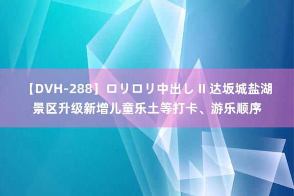 【DVH-288】ロリロリ中出し II 达坂城盐湖景区升级新增儿童乐土等打卡、游乐顺序