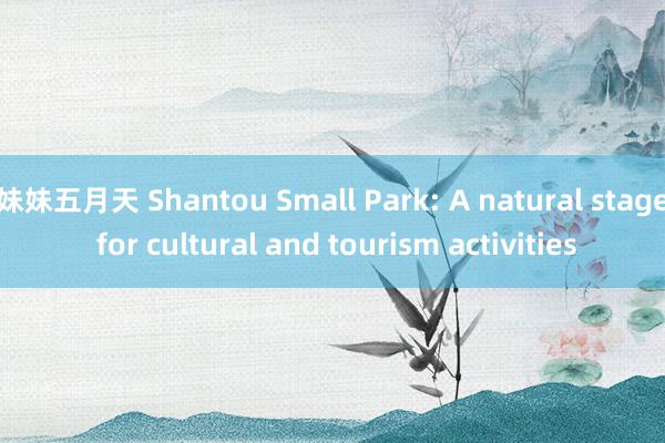 妹妹五月天 Shantou Small Park: A natural stage for cultural and tourism activities